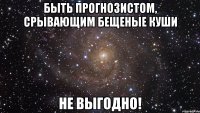 быть прогнозистом, срывающим бещеные куши не выгодно!