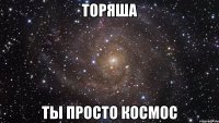 торяша ты просто космос