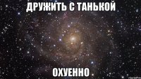 дружить с танькой охуенно