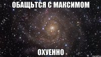 обащьтся с максимом охуенно