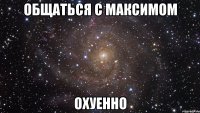 общаться с максимом охуенно