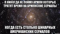 я никогда не пойму армян которые тратят время на армянские сериалы когда есть столько шикарных американских сериалов