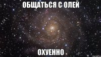 общаться с олей охуенно