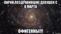 парни,поздравившие девушек с 8 марта офигенны!!!