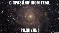 с праздничком тебя, роднуль!