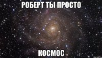 роберт ты просто космос