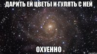 дарить ей цветы и гулять с ней охуенно