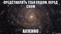 представлять тебя рядом, перед сном ахуенно