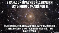 у каждой красивой девушки есть много ухажёров и обьязательно один задрот,невзрачный кусок гавна,которого она любит и который этим поьзуется((