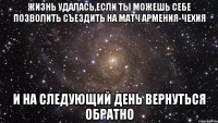 жизнь удалась,если ты можешь себе позволить съездить на матч армения-чехия и на следующий день вернуться обратно