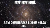 мур мур мой, а ты сомневался в этом когда то? :*