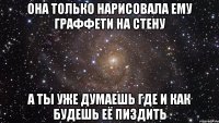 она только нарисовала ему граффети на стену а ты уже думаешь где и как будешь её пиздить