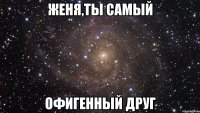 женя,ты самый офигенный друг