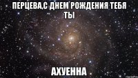 перцева,с днем рождения тебя ты ахуенна