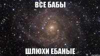 все бабы шлюхи ебаные