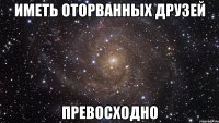 иметь оторванных друзей превосходно