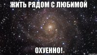 жить рядом с любимой охуенно!