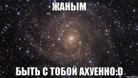 жаным быть с тобой ахуенно:d