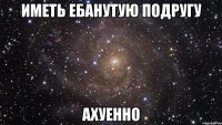 иметь ебанутую подругу ахуенно