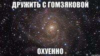 дружить с гомзяковой охуенно