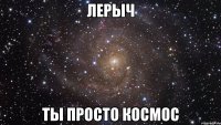 лерыч ты просто космос