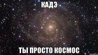 кадэ ты просто космос