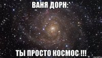 ваня дорн:* ты просто космос !!!