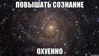 повышать сознание охуенно