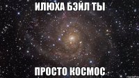 илюха бэйл ты просто космос