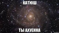 катюш ты ахуенна