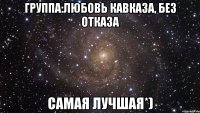 группа:любовь кавказа, без отказа самая лучшая*)