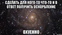 сделать для кого-то что-то и в ответ получить оскорбление охуенно