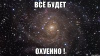 всё будет охуенно !