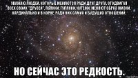 уважаю людей, которые меняются ради друг друга, отодвигая всех своих "друзей", пьянки, гулянки, кутежи. меняют образ жизни. кардинально и в корне. ради них самих и будущих отношений. но сейчас это редкость.