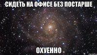 сидеть на офисе без постарше охуенно