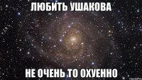 любить ушакова не очень то охуенно