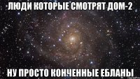 люди которые смотрят дом-2 ну просто конченные ебланы