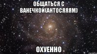 общаться с ванечкой(антосяяям) охуенно