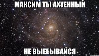 максим ты ахуенный не выебывайся