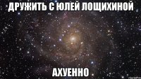 дружить с юлей лощихиной ахуенно