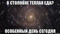 в столовке теплая еда? особенный день сегодня