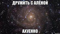 дружить с алёной ахуенно