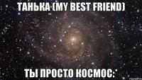 танька (my best friend) ты просто космос:*