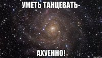 уметь танцевать- ахуенно!