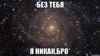 без тебя я никак,бро*