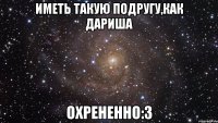 иметь такую подругу,как дариша охрененно:3