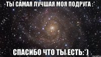 ты самая лучшая моя подруга :* спасибо что ты есть:*)