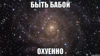 быть бабой охуенно