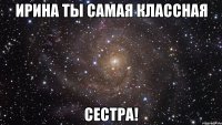 ирина ты самая классная сестра!