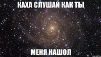 каха слушай как ты меня нашол